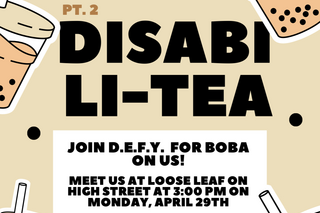 The poster has a beige background. There are boba cups floating around the edges of the poster with small tapioca pearls floating in the center. In large black letters is written “Disabili-Tea”. Above “Pt. 2” is written in smaller letters. In a white box further below the text writes “Join DEFY (Disability Empowerment for Yale) for boba on us! Meet us at Loose Leaf on High Street at 3:00 pm on Monday, April 29th”